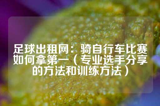 足球出租网：骑自行车比赛如何拿第一（专业选手分享的方法和训练方法）