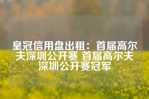 皇冠信用盘出租：首届高尔夫深圳公开赛 首届高尔夫深圳公开赛冠军-第1张图片-皇冠信用盘出租