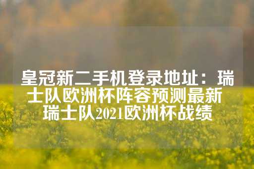 皇冠新二手机登录地址：瑞士队欧洲杯阵容预测最新 瑞士队2021欧洲杯战绩