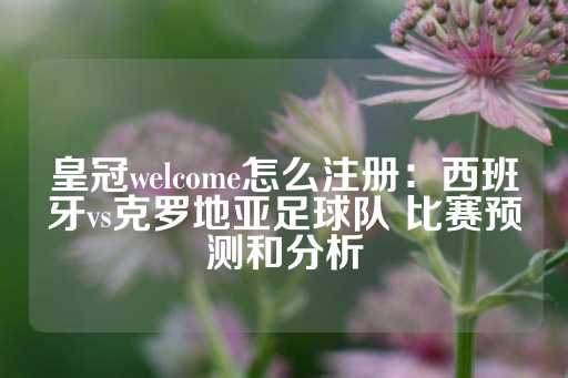 皇冠welcome怎么注册：西班牙vs克罗地亚足球队 比赛预测和分析-第1张图片-皇冠信用盘出租