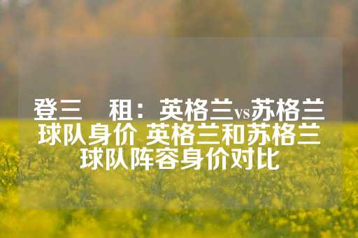 登三岀租：英格兰vs苏格兰球队身价 英格兰和苏格兰球队阵容身价对比