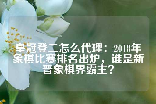 皇冠登二怎么代理：2018年象棋比赛排名出炉，谁是新晋象棋界霸主？-第1张图片-皇冠信用盘出租