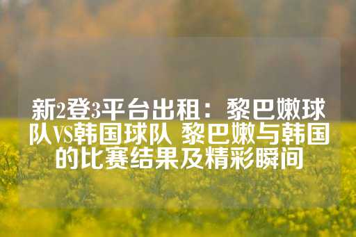 新2登3平台出租：黎巴嫩球队VS韩国球队 黎巴嫩与韩国的比赛结果及精彩瞬间