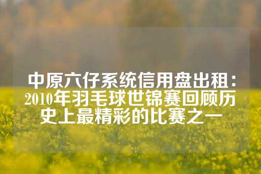 中原六仔系统信用盘出租：2010年羽毛球世锦赛回顾历史上最精彩的比赛之一