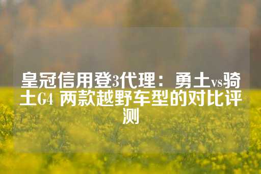 皇冠信用登3代理：勇土vs骑土G4 两款越野车型的对比评测-第1张图片-皇冠信用盘出租