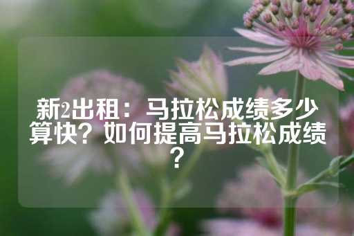 新2出租：马拉松成绩多少算快？如何提高马拉松成绩？