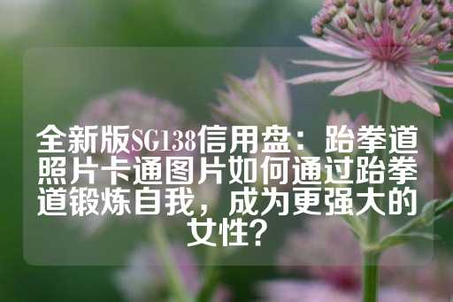 全新版SG138信用盘：跆拳道照片卡通图片如何通过跆拳道锻炼自我，成为更强大的女性？