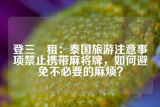 登三岀租：泰国旅游注意事项禁止携带麻将牌，如何避免不必要的麻烦？