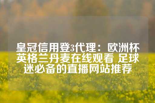 皇冠信用登3代理：欧洲杯英格兰丹麦在线观看 足球迷必备的直播网站推荐-第1张图片-皇冠信用盘出租