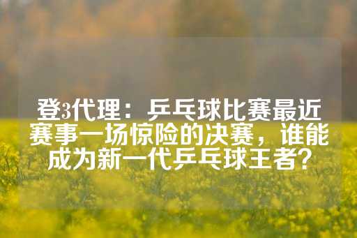 登3代理：乒乓球比赛最近赛事一场惊险的决赛，谁能成为新一代乒乓球王者？