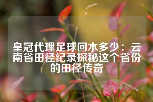 皇冠代理足球回水多少：云南省田径纪录探秘这个省份的田径传奇