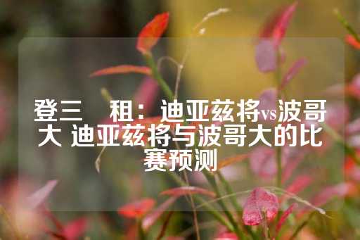 登三岀租：迪亚兹将vs波哥大 迪亚兹将与波哥大的比赛预测