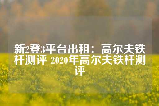 新2登3平台出租：高尔夫铁杆测评 2020年高尔夫铁杆测评-第1张图片-皇冠信用盘出租