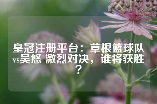 皇冠注册平台：草根篮球队vs吴悠 激烈对决，谁将获胜？