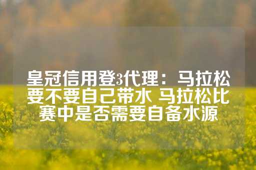 皇冠信用登3代理：马拉松要不要自己带水 马拉松比赛中是否需要自备水源