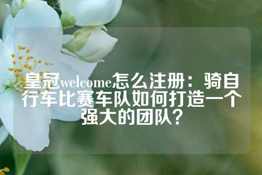 皇冠welcome怎么注册：骑自行车比赛车队如何打造一个强大的团队？