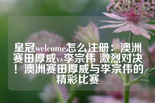 皇冠welcome怎么注册：澳洲赛田厚威vs李宗伟 激烈对决！澳洲赛田厚威与李宗伟的精彩比赛-第1张图片-皇冠信用盘出租