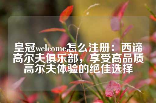 皇冠welcome怎么注册：西谛高尔夫俱乐部，享受高品质高尔夫体验的绝佳选择