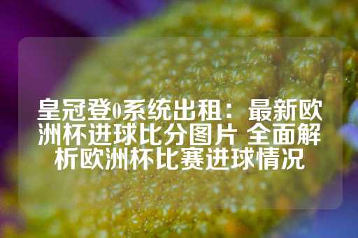 皇冠登0系统出租：最新欧洲杯进球比分图片 全面解析欧洲杯比赛进球情况