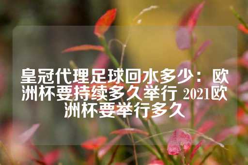 皇冠代理足球回水多少：欧洲杯要持续多久举行 2021欧洲杯要举行多久