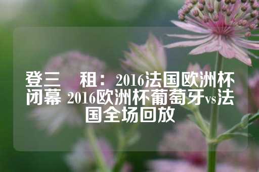 登三岀租：2016法国欧洲杯闭幕 2016欧洲杯葡萄牙vs法国全场回放