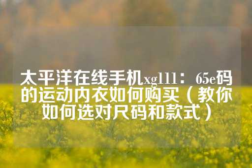 太平洋在线手机xg111：65e码的运动内衣如何购买（教你如何选对尺码和款式）