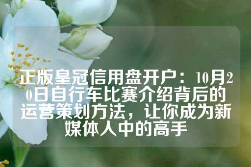 正版皇冠信用盘开户：10月20日自行车比赛介绍背后的运营策划方法，让你成为新媒体人中的高手