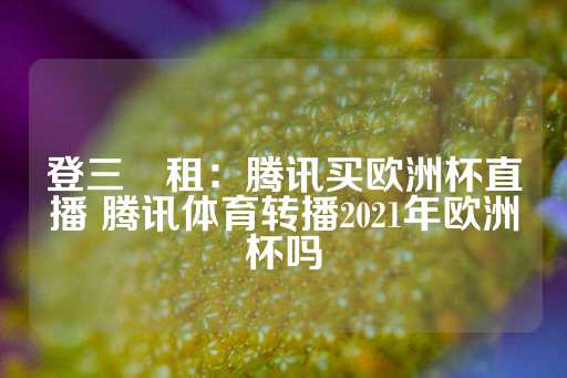 登三岀租：腾讯买欧洲杯直播 腾讯体育转播2021年欧洲杯吗-第1张图片-皇冠信用盘出租