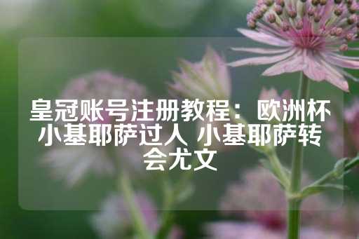 皇冠账号注册教程：欧洲杯小基耶萨过人 小基耶萨转会尤文