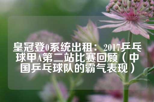 皇冠登0系统出租：2017乒乓球甲A第二站比赛回顾（中国乒乓球队的霸气表现）