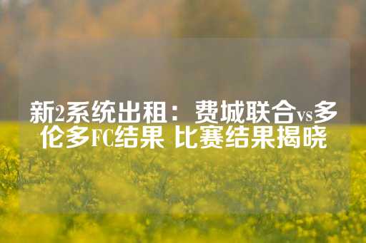 新2系统出租：费城联合vs多伦多FC结果 比赛结果揭晓-第1张图片-皇冠信用盘出租