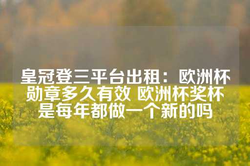 皇冠登三平台出租：欧洲杯勋章多久有效 欧洲杯奖杯是每年都做一个新的吗