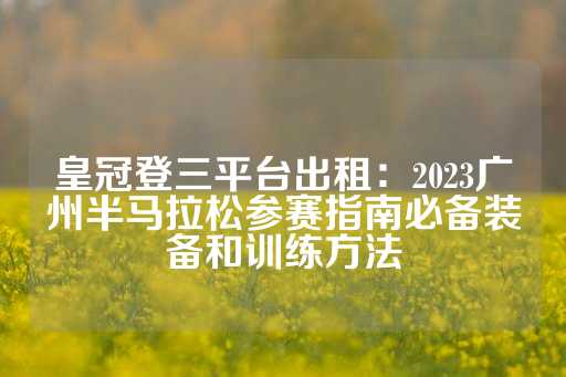 皇冠登三平台出租：2023广州半马拉松参赛指南必备装备和训练方法