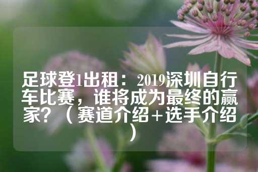 足球登1出租：2019深圳自行车比赛，谁将成为最终的赢家？（赛道介绍+选手介绍）