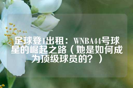 足球登1出租：WNBA44号球星的崛起之路（她是如何成为顶级球员的？）