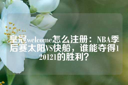 皇冠welcome怎么注册：NBA季后赛太阳VS快船，谁能夺得120121的胜利？