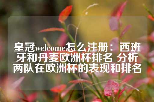 皇冠welcome怎么注册：西班牙和丹麦欧洲杯排名 分析两队在欧洲杯的表现和排名