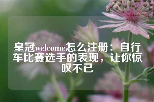 皇冠welcome怎么注册：自行车比赛选手的表现，让你惊叹不已-第1张图片-皇冠信用盘出租