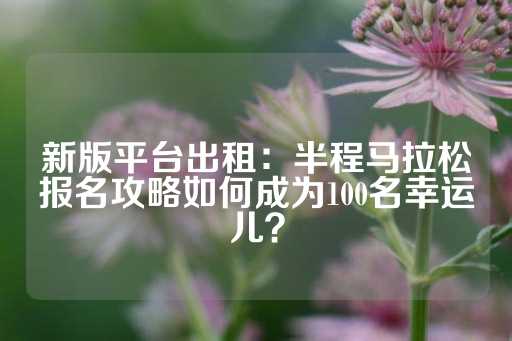 新版平台出租：半程马拉松报名攻略如何成为100名幸运儿？-第1张图片-皇冠信用盘出租