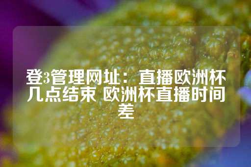 登3管理网址：直播欧洲杯几点结束 欧洲杯直播时间差