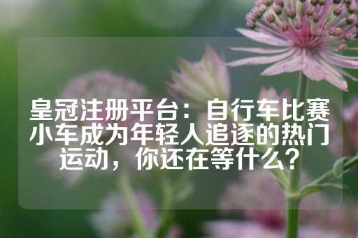 皇冠注册平台：自行车比赛小车成为年轻人追逐的热门运动，你还在等什么？