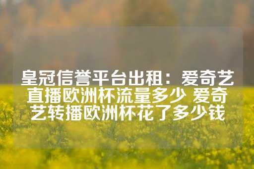 皇冠信誉平台出租：爱奇艺直播欧洲杯流量多少 爱奇艺转播欧洲杯花了多少钱-第1张图片-皇冠信用盘出租