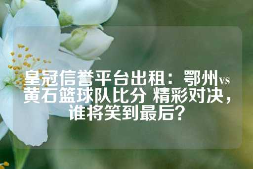 皇冠信誉平台出租：鄂州vs黄石篮球队比分 精彩对决，谁将笑到最后？-第1张图片-皇冠信用盘出租