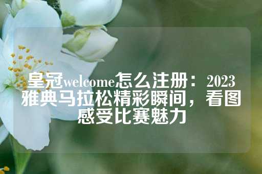 皇冠welcome怎么注册：2023雅典马拉松精彩瞬间，看图感受比赛魅力