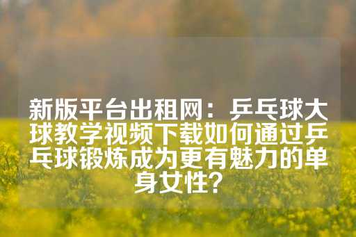 新版平台出租网：乒乓球大球教学视频下载如何通过乒乓球锻炼成为更有魅力的单身女性？