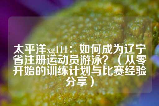 太平洋xg111：如何成为辽宁省注册运动员游泳？（从零开始的训练计划与比赛经验分享）