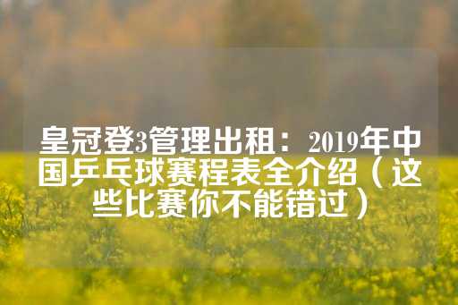 皇冠登3管理出租：2019年中国乒乓球赛程表全介绍（这些比赛你不能错过）-第1张图片-皇冠信用盘出租