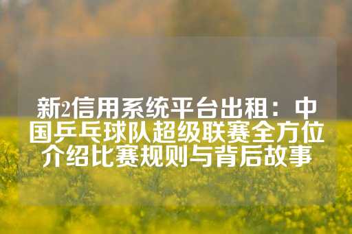 新2信用系统平台出租：中国乒乓球队超级联赛全方位介绍比赛规则与背后故事