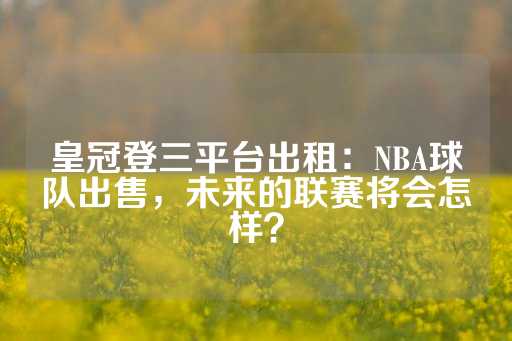 皇冠登三平台出租：NBA球队出售，未来的联赛将会怎样？