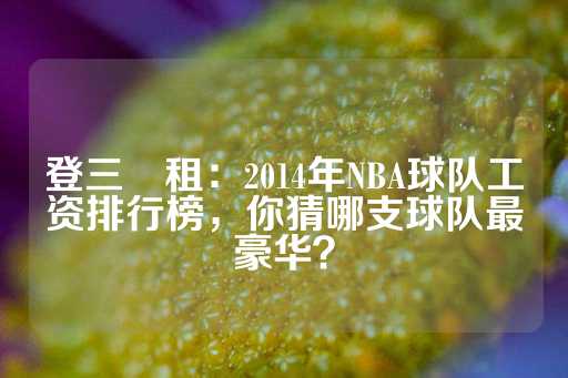 登三岀租：2014年NBA球队工资排行榜，你猜哪支球队最豪华？